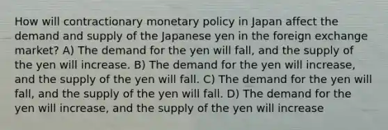 How will contractionary <a href='https://www.questionai.com/knowledge/kEE0G7Llsx-monetary-policy' class='anchor-knowledge'>monetary policy</a> in Japan affect the demand and supply of the Japanese yen in the foreign exchange market? A) The demand for the yen will fall, and the supply of the yen will increase. B) The demand for the yen will increase, and the supply of the yen will fall. C) The demand for the yen will fall, and the supply of the yen will fall. D) The demand for the yen will increase, and the supply of the yen will increase