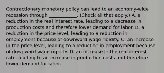 Contractionary monetary policy can lead to an​ economy-wide recession through​ ____________. ​(Check all that apply​.) A. a reduction in the real interest​ rate, leading to a decrease in production costs and therefore lower demand for labor. B. a reduction in the price​ level, leading to a reduction in employment because of downward wage rigidity. C. an increase in the price​ level, leading to a reduction in employment because of downward wage rigidity. D. an increase in the real interest​ rate, leading to an increase in production costs and therefore lower demand for labor.