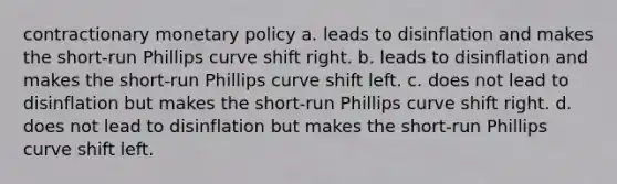 contractionary monetary policy a. leads to disinflation and makes the short-run Phillips curve shift right. b. leads to disinflation and makes the short-run Phillips curve shift left. c. does not lead to disinflation but makes the short-run Phillips curve shift right. d. does not lead to disinflation but makes the short-run Phillips curve shift left.