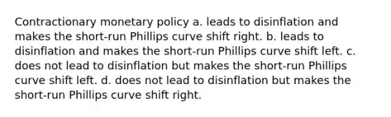 Contractionary monetary policy a. leads to disinflation and makes the short-run Phillips curve shift right. b. leads to disinflation and makes the short-run Phillips curve shift left. c. does not lead to disinflation but makes the short-run Phillips curve shift left. d. does not lead to disinflation but makes the short-run Phillips curve shift right.