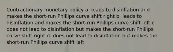 Contractionary monetary policy a. leads to disinflation and makes the short-run Phillips curve shift right b. leads to disinflation and makes the short-run Phillips curve shift left c. does not lead to disinflation but makes the short-run Phillips curve shift right d. does not lead to disinflation but makes the short-run Phillips curve shift left