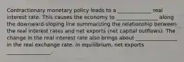 Contractionary monetary policy leads to a _____________ real interest rate. This causes the economy to ________________ along the​ downward-sloping line summarizing the relationship between the real interest rates and net exports​ (net capital​ outflows). The change in the real interest rate also brings about ________________ in the real exchange rate. In​ equilibrium, net exports _________________.