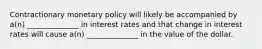 Contractionary monetary policy will likely be accompanied by a(n) ______________ in interest rates and that change in interest rates will cause a(n) ______________ in the value of the dollar.