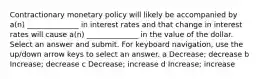 Contractionary monetary policy will likely be accompanied by a(n) ______________ in interest rates and that change in interest rates will cause a(n) ______________ in the value of the dollar. Select an answer and submit. For keyboard navigation, use the up/down arrow keys to select an answer. a Decrease; decrease b Increase; decrease c Decrease; increase d Increase; increase