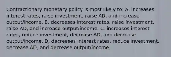 Contractionary monetary policy is most likely to: A. increases interest rates, raise investment, raise AD, and increase output/income. B. decreases interest rates, raise investment, raise AD, and increase output/income. C. increases interest rates, reduce investment, decrease AD, and decrease output/income. D. decreases interest rates, reduce investment, decrease AD, and decrease output/income.