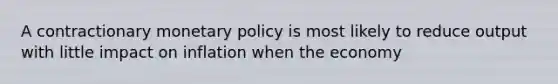 A contractionary monetary policy is most likely to reduce output with little impact on inflation when the economy