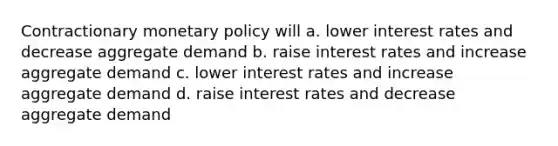 Contractionary monetary policy will a. lower interest rates and decrease aggregate demand b. raise interest rates and increase aggregate demand c. lower interest rates and increase aggregate demand d. raise interest rates and decrease aggregate demand