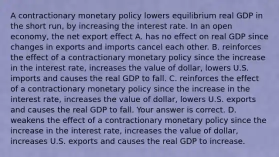 A contractionary monetary policy lowers equilibrium real GDP in the short​ run, by increasing the interest rate. In an open​ economy, the net export effect A. has no effect on real GDP since changes in exports and imports cancel each other. B. reinforces the effect of a contractionary monetary policy since the increase in the interest​ rate, increases the value of​ dollar, lowers U.S. imports and causes the real GDP to fall. C. reinforces the effect of a contractionary monetary policy since the increase in the interest​ rate, increases the value of​ dollar, lowers U.S. exports and causes the real GDP to fall. Your answer is correct. D. weakens the effect of a contractionary monetary policy since the increase in the interest​ rate, increases the value of​ dollar, increases U.S. exports and causes the real GDP to increase.