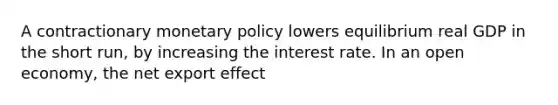 A contractionary <a href='https://www.questionai.com/knowledge/kEE0G7Llsx-monetary-policy' class='anchor-knowledge'>monetary policy</a> lowers equilibrium real GDP in the short​ run, by increasing the interest rate. In an open​ economy, the net export effect