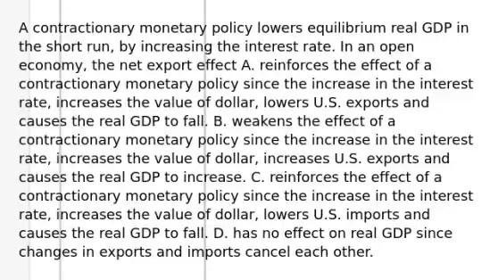 A contractionary monetary policy lowers equilibrium real GDP in the short​ run, by increasing the interest rate. In an open​ economy, the net export effect A. reinforces the effect of a contractionary monetary policy since the increase in the interest​ rate, increases the value of​ dollar, lowers U.S. exports and causes the real GDP to fall. B. weakens the effect of a contractionary monetary policy since the increase in the interest​ rate, increases the value of​ dollar, increases U.S. exports and causes the real GDP to increase. C. reinforces the effect of a contractionary monetary policy since the increase in the interest​ rate, increases the value of​ dollar, lowers U.S. imports and causes the real GDP to fall. D. has no effect on real GDP since changes in exports and imports cancel each other.