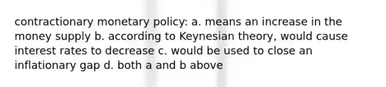 contractionary <a href='https://www.questionai.com/knowledge/kEE0G7Llsx-monetary-policy' class='anchor-knowledge'>monetary policy</a>: a. means an increase in the money supply b. according to Keynesian theory, would cause interest rates to decrease c. would be used to close an inflationary gap d. both a and b above