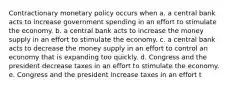 Contractionary monetary policy occurs when a. a central bank acts to increase government spending in an effort to stimulate the economy. b. a central bank acts to increase the money supply in an effort to stimulate the economy. c. a central bank acts to decrease the money supply in an effort to control an economy that is expanding too quickly. d. Congress and the president decrease taxes in an effort to stimulate the economy. e. Congress and the president increase taxes in an effort t