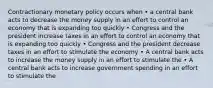 Contractionary monetary policy occurs when • a central bank acts to decrease the money supply in an effort to control an economy that is expanding too quickly • Congress and the president increase taxes in an effort to control an economy that is expanding too quickly • Congress and the president decrease taxes in an effort to stimulate the economy • A central bank acts to increase the money supply in an effort to stimulate the • A central bank acts to increase government spending in an effort to stimulate the