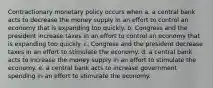 Contractionary monetary policy occurs when a. a central bank acts to decrease the money supply in an effort to control an economy that is expanding too quickly. b. Congress and the president increase taxes in an effort to control an economy that is expanding too quickly. c. Congress and the president decrease taxes in an effort to stimulate the economy. d. a central bank acts to increase the money supply in an effort to stimulate the economy. e. a central bank acts to increase government spending in an effort to stimulate the economy.