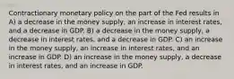 Contractionary monetary policy on the part of the Fed results in​ A) a decrease in the money supply, an increase in interest rates, and a decrease in GDP. B) a decrease in the money supply, a decrease in interest rates, and a decrease in GDP. C) an increase in the money supply, an increase in interest rates, and an increase in GDP. D) an increase in the money supply, a decrease in interest rates, and an increase in GDP.