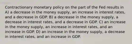 Contractionary monetary policy on the part of the Fed results in​ A) a decrease in the money supply, an increase in interest rates, and a decrease in GDP. B) a decrease in the money supply, a decrease in interest rates, and a decrease in GDP. C) an increase in the money supply, an increase in interest rates, and an increase in GDP. D) an increase in the money supply, a decrease in interest rates, and an increase in GDP.