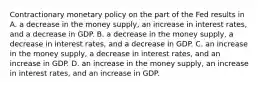 Contractionary monetary policy on the part of the Fed results in A. a decrease in the money​ supply, an increase in interest​ rates, and a decrease in GDP. B. a decrease in the money​ supply, a decrease in interest​ rates, and a decrease in GDP. C. an increase in the money​ supply, a decrease in interest​ rates, and an increase in GDP. D. an increase in the money​ supply, an increase in interest​ rates, and an increase in GDP.