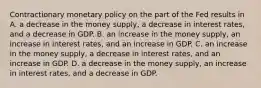 Contractionary monetary policy on the part of the Fed results in A. a decrease in the money supply, a decrease in interest rates, and a decrease in GDP. B. an increase in the money supply, an increase in interest rates, and an increase in GDP. C. an increase in the money supply, a decrease in interest rates, and an increase in GDP. D. a decrease in the money supply, an increase in interest rates, and a decrease in GDP.