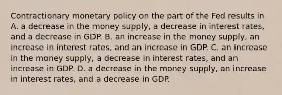 Contractionary monetary policy on the part of the Fed results in A. a decrease in the money supply, a decrease in interest rates, and a decrease in GDP. B. an increase in the money supply, an increase in interest rates, and an increase in GDP. C. an increase in the money supply, a decrease in interest rates, and an increase in GDP. D. a decrease in the money supply, an increase in interest rates, and a decrease in GDP.