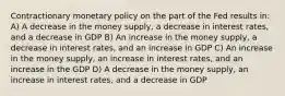 Contractionary monetary policy on the part of the Fed results in: A) A decrease in the money supply, a decrease in interest rates, and a decrease in GDP B) An increase in the money supply, a decrease in interest rates, and an increase in GDP C) An increase in the money supply, an increase in interest rates, and an increase in the GDP D) A decrease in the money supply, an increase in interest rates, and a decrease in GDP