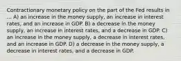 Contractionary monetary policy on the part of the Fed results in ... A) an increase in the money supply, an increase in interest rates, and an increase in GDP. B) a decrease in the money supply, an increase in interest rates, and a decrease in GDP. C) an increase in the money supply, a decrease in interest rates, and an increase in GDP. D) a decrease in the money supply, a decrease in interest rates, and a decrease in GDP.