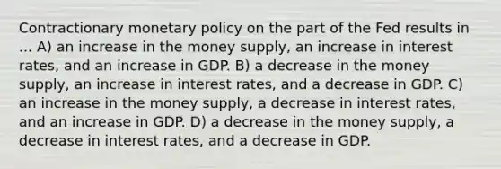 Contractionary <a href='https://www.questionai.com/knowledge/kEE0G7Llsx-monetary-policy' class='anchor-knowledge'>monetary policy</a> on the part of the Fed results in ... A) an increase in the money supply, an increase in interest rates, and an increase in GDP. B) a decrease in the money supply, an increase in interest rates, and a decrease in GDP. C) an increase in the money supply, a decrease in interest rates, and an increase in GDP. D) a decrease in the money supply, a decrease in interest rates, and a decrease in GDP.