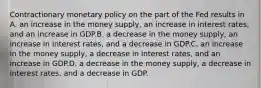 Contractionary monetary policy on the part of the Fed results in A. an increase in the money supply, an increase in interest rates, and an increase in GDP.B. a decrease in the money supply, an increase in interest rates, and a decrease in GDP.C. an increase in the money supply, a decrease in interest rates, and an increase in GDP.D. a decrease in the money supply, a decrease in interest rates, and a decrease in GDP.