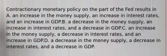 Contractionary monetary policy on the part of the Fed results in A. an increase in the money supply, an increase in interest rates, and an increase in GDP.B. a decrease in the money supply, an increase in interest rates, and a decrease in GDP.C. an increase in the money supply, a decrease in interest rates, and an increase in GDP.D. a decrease in the money supply, a decrease in interest rates, and a decrease in GDP.