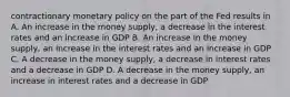 contractionary monetary policy on the part of the Fed results in A. An increase in the money supply, a decrease in the interest rates and an increase in GDP B. An increase in the money supply, an increase in the interest rates and an increase in GDP C. A decrease in the money supply, a decrease in interest rates and a decrease in GDP D. A decrease in the money supply, an increase in interest rates and a decrease in GDP