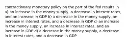 contractionary monetary policy on the part of the fed results in a) an increase in the money supply, a decrease in interest rates, and an increase in GDP b) a decrease in the money supply, an increase in interest rates, and a decrease in GDP c) an increase in the money supply, an increase in interest rates, and an increase in GDP d) a decrease in the money supply, a decrease in interest rates, and a decrease in GDP