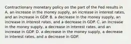 Contractionary monetary policy on the part of the Fed results in A. an increase in the money​ supply, an increase in interest​ rates, and an increase in GDP. B. a decrease in the money​ supply, an increase in interest​ rates, and a decrease in GDP. C. an increase in the money​ supply, a decrease in interest​ rates, and an increase in GDP. D. a decrease in the money​ supply, a decrease in interest​ rates, and a decrease in GDP.