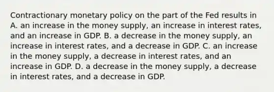 Contractionary <a href='https://www.questionai.com/knowledge/kEE0G7Llsx-monetary-policy' class='anchor-knowledge'>monetary policy</a> on the part of the Fed results in A. an increase in the money​ supply, an increase in interest​ rates, and an increase in GDP. B. a decrease in the money​ supply, an increase in interest​ rates, and a decrease in GDP. C. an increase in the money​ supply, a decrease in interest​ rates, and an increase in GDP. D. a decrease in the money​ supply, a decrease in interest​ rates, and a decrease in GDP.