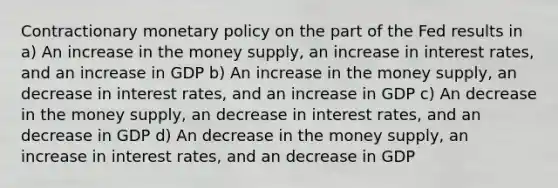 Contractionary monetary policy on the part of the Fed results in a) An increase in the money supply, an increase in interest rates, and an increase in GDP b) An increase in the money supply, an decrease in interest rates, and an increase in GDP c) An decrease in the money supply, an decrease in interest rates, and an decrease in GDP d) An decrease in the money supply, an increase in interest rates, and an decrease in GDP