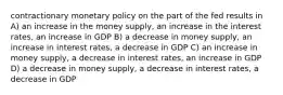 contractionary monetary policy on the part of the fed results in A) an increase in the money supply, an increase in the interest rates, an increase in GDP B) a decrease in money supply, an increase in interest rates, a decrease in GDP C) an increase in money supply, a decrease in interest rates, an increase in GDP D) a decrease in money supply, a decrease in interest rates, a decrease in GDP