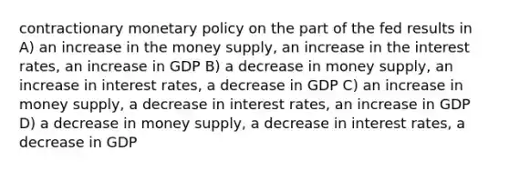 contractionary monetary policy on the part of the fed results in A) an increase in the money supply, an increase in the interest rates, an increase in GDP B) a decrease in money supply, an increase in interest rates, a decrease in GDP C) an increase in money supply, a decrease in interest rates, an increase in GDP D) a decrease in money supply, a decrease in interest rates, a decrease in GDP