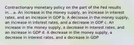 Contractionary monetary policy on the part of the Fed results in... a. An increase in the money supply, an increase in interest rates, and an increase in GDP b. A decrease in the money supply, an increase in interest rates, and a decrease in GDP c. An increase in the money supply, a decrease in interest rates, and an increase in GDP d. A decrease in the money supply, a decrease in interest rates, and a decrease in GDP