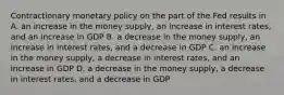 Contractionary monetary policy on the part of the Fed results in A. an increase in the money supply, an increase in interest rates, and an increase in GDP B. a decrease in the money supply, an increase in interest rates, and a decrease in GDP C. an increase in the money supply, a decrease in interest rates, and an increase in GDP D. a decrease in the money supply, a decrease in interest rates, and a decrease in GDP