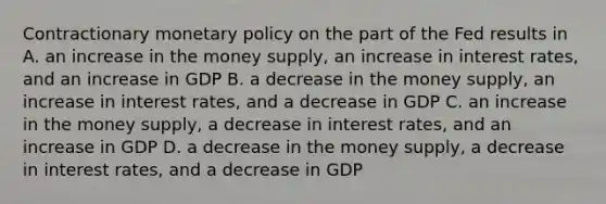 Contractionary monetary policy on the part of the Fed results in A. an increase in the money supply, an increase in interest rates, and an increase in GDP B. a decrease in the money supply, an increase in interest rates, and a decrease in GDP C. an increase in the money supply, a decrease in interest rates, and an increase in GDP D. a decrease in the money supply, a decrease in interest rates, and a decrease in GDP