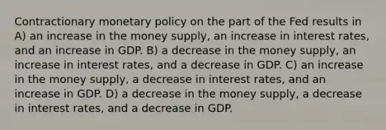 Contractionary monetary policy on the part of the Fed results in A) an increase in the money supply, an increase in interest rates, and an increase in GDP. B) a decrease in the money supply, an increase in interest rates, and a decrease in GDP. C) an increase in the money supply, a decrease in interest rates, and an increase in GDP. D) a decrease in the money supply, a decrease in interest rates, and a decrease in GDP.