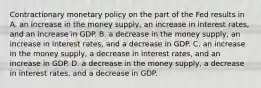 Contractionary monetary policy on the part of the Fed results in A. an increase in the money supply, an increase in interest rates, and an increase in GDP. B. a decrease in the money supply, an increase in interest rates, and a decrease in GDP. C. an increase in the money supply, a decrease in interest rates, and an increase in GDP. D. a decrease in the money supply, a decrease in interest rates, and a decrease in GDP.