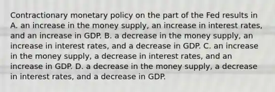 Contractionary <a href='https://www.questionai.com/knowledge/kEE0G7Llsx-monetary-policy' class='anchor-knowledge'>monetary policy</a> on the part of the Fed results in A. an increase in the money supply, an increase in interest rates, and an increase in GDP. B. a decrease in the money supply, an increase in interest rates, and a decrease in GDP. C. an increase in the money supply, a decrease in interest rates, and an increase in GDP. D. a decrease in the money supply, a decrease in interest rates, and a decrease in GDP.