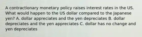 A contractionary monetary policy raises interest rates in the US. What would happen to the US dollar compared to the Japanese yen? A. dollar appreciates and the yen depreciates B. dollar depreciates and the yen appreciates C. dollar has no change and yen depreciates