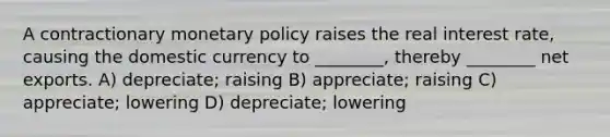 A contractionary monetary policy raises the real interest rate, causing the domestic currency to ________, thereby ________ net exports. A) depreciate; raising B) appreciate; raising C) appreciate; lowering D) depreciate; lowering