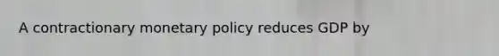 A contractionary monetary policy reduces GDP by