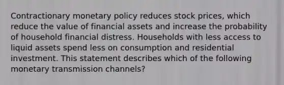 Contractionary monetary policy reduces stock​ prices, which reduce the value of financial assets and increase the probability of household financial distress. Households with less access to liquid assets spend less on consumption and residential investment. This statement describes which of the following monetary transmission​ channels?