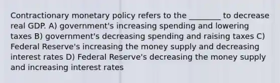 Contractionary monetary policy refers to the ________ to decrease real GDP. A) government's increasing spending and lowering taxes B) government's decreasing spending and raising taxes C) Federal Reserve's increasing the money supply and decreasing interest rates D) Federal Reserve's decreasing the money supply and increasing interest rates