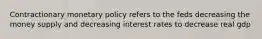 Contractionary monetary policy refers to the feds decreasing the money supply and decreasing interest rates to decrease real gdp