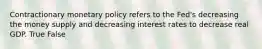 Contractionary monetary policy refers to the Fed's decreasing the money supply and decreasing interest rates to decrease real GDP. True False