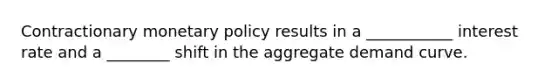 Contractionary monetary policy results in a ___________ interest rate and a ________ shift in the aggregate demand curve.