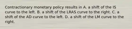 Contractionary monetary policy results in A. a shift of the IS curve to the left. B. a shift of the LRAS curve to the right. C. a shift of the AD curve to the left. D. a shift of the LM curve to the right.